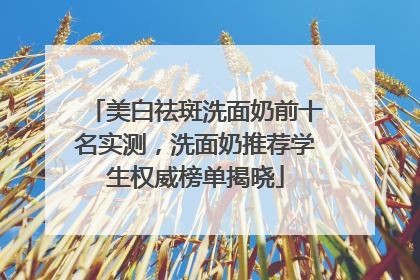 美白祛斑洗面奶前十名实测，洗面奶推荐学生权威榜单揭晓